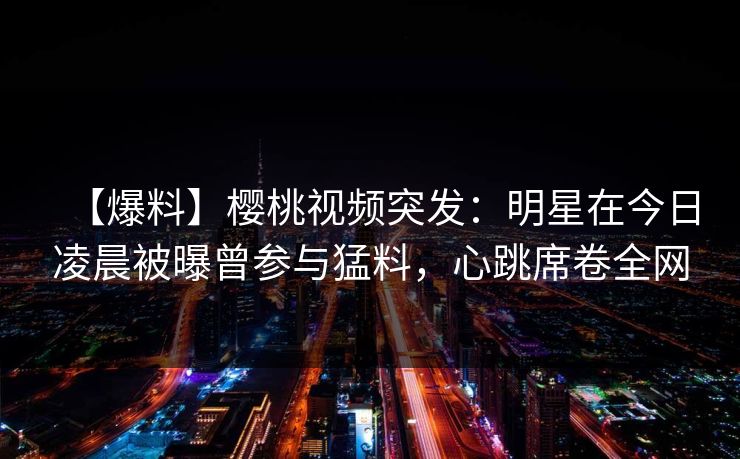 【爆料】樱桃视频突发：明星在今日凌晨被曝曾参与猛料，心跳席卷全网