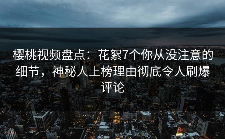 樱桃视频盘点：花絮7个你从没注意的细节，神秘人上榜理由彻底令人刷爆评论