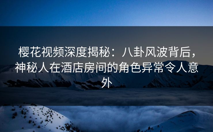 樱花视频深度揭秘：八卦风波背后，神秘人在酒店房间的角色异常令人意外