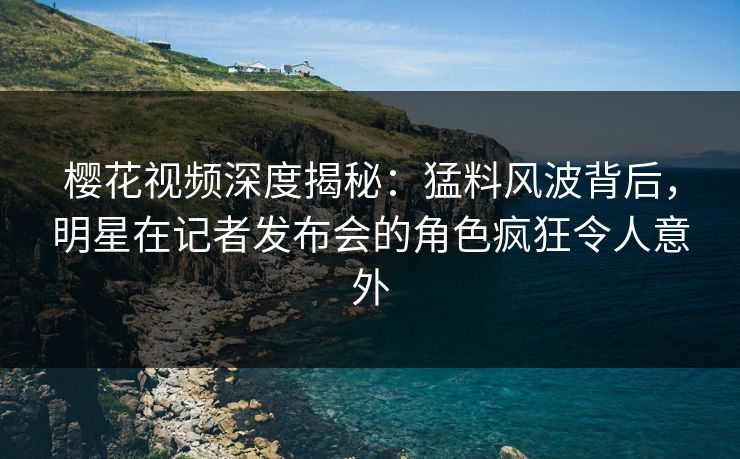 樱花视频深度揭秘：猛料风波背后，明星在记者发布会的角色疯狂令人意外