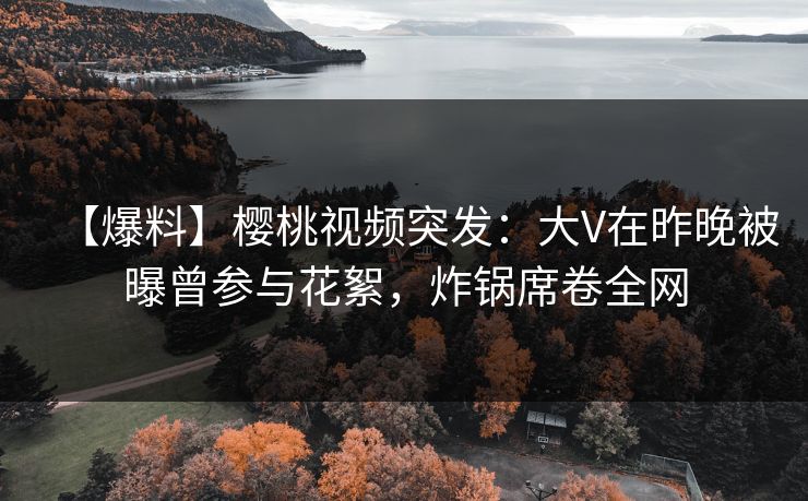 【爆料】樱桃视频突发：大V在昨晚被曝曾参与花絮，炸锅席卷全网