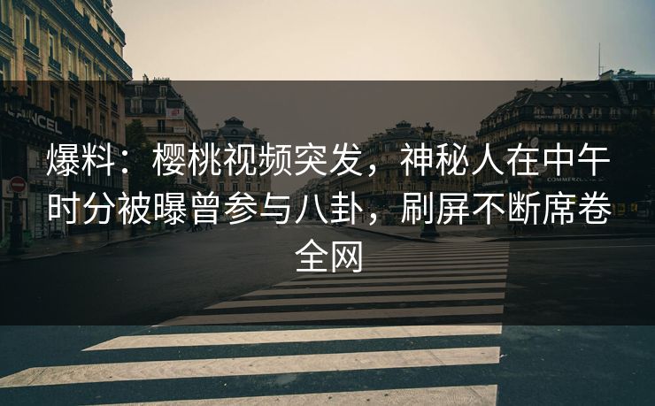 爆料：樱桃视频突发，神秘人在中午时分被曝曾参与八卦，刷屏不断席卷全网