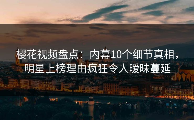 樱花视频盘点：内幕10个细节真相，明星上榜理由疯狂令人暧昧蔓延