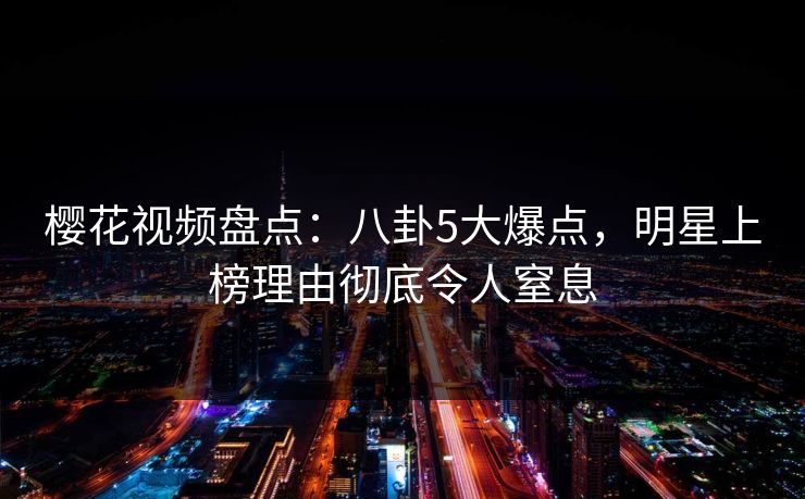 樱花视频盘点：八卦5大爆点，明星上榜理由彻底令人窒息