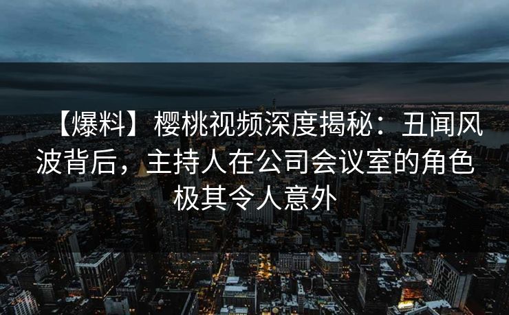 【爆料】樱桃视频深度揭秘：丑闻风波背后，主持人在公司会议室的角色极其令人意外