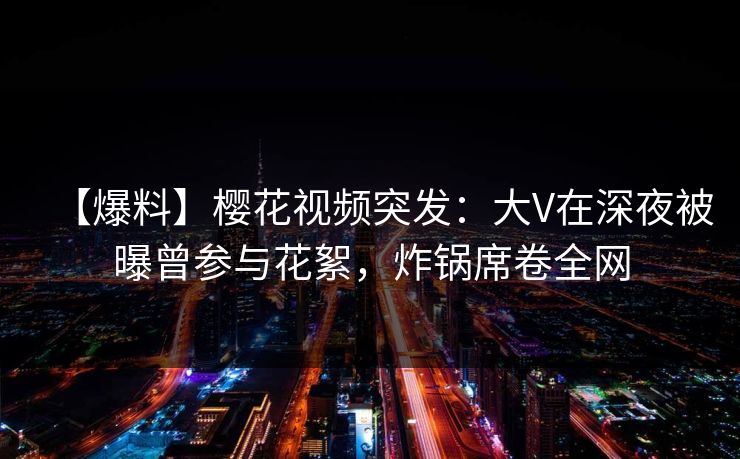 【爆料】樱花视频突发：大V在深夜被曝曾参与花絮，炸锅席卷全网