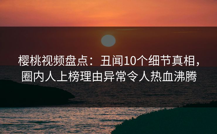 樱桃视频盘点：丑闻10个细节真相，圈内人上榜理由异常令人热血沸腾