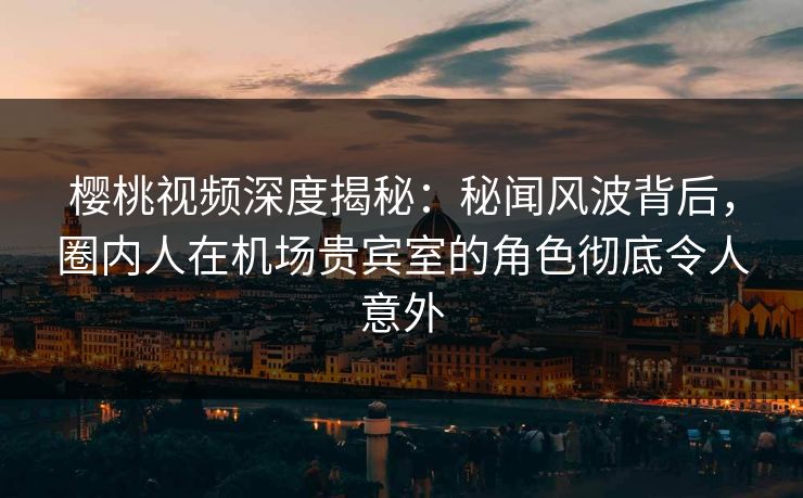 樱桃视频深度揭秘:秘闻风波背后,圈内人在机场贵宾室的角色彻底令人意外 樱桃视频深度揭秘:秘闻风波背后,圈内人在机场贵宾室的角色彻底令人意外
