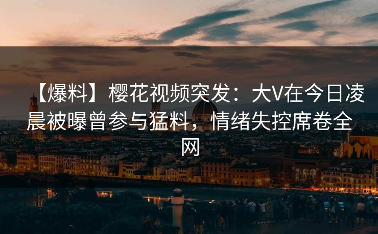 【爆料】樱花视频突发:大V在今日凌晨被曝曾参与猛料,情绪失控席卷全网 【爆料】樱花视频突发:大V在今日凌晨被曝曾参与猛料,情绪失控席卷全网