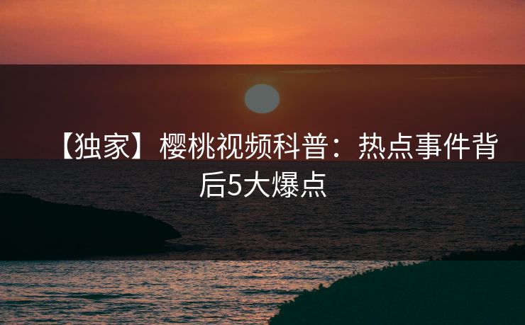 【独家】樱桃视频科普：热点事件背后5大爆点
