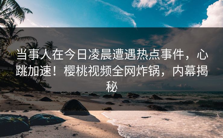当事人在今日凌晨遭遇热点事件，心跳加速！樱桃视频全网炸锅，内幕揭秘