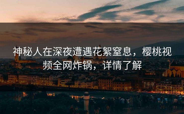 神秘人在深夜遭遇花絮窒息，樱桃视频全网炸锅，详情了解