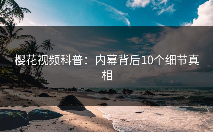 樱花视频科普：内幕背后10个细节真相