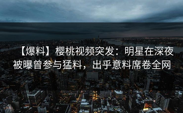 【爆料】樱桃视频突发：明星在深夜被曝曾参与猛料，出乎意料席卷全网