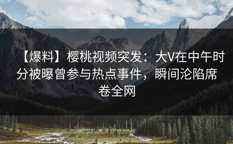 【爆料】樱桃视频突发:大V在中午时分被曝曾参与热点事件,瞬间沦陷席卷全网 【爆料】樱桃视频突发:大V在中午时分被曝曾参与热点事件,瞬间沦陷席卷全网