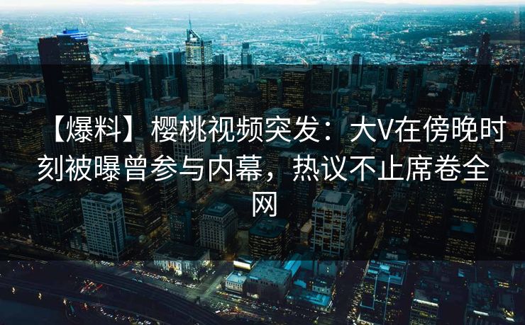 【爆料】樱桃视频突发：大V在傍晚时刻被曝曾参与内幕，热议不止席卷全网