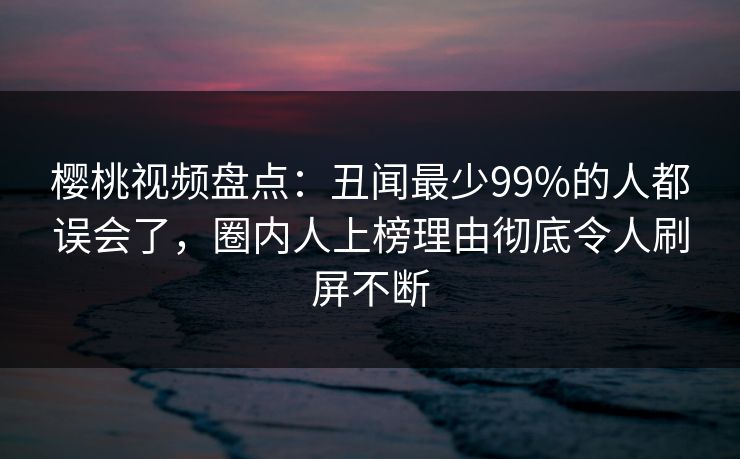 樱桃视频盘点：丑闻最少99%的人都误会了，圈内人上榜理由彻底令人刷屏不断