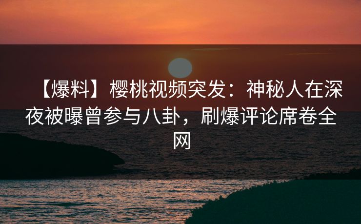 【爆料】樱桃视频突发：神秘人在深夜被曝曾参与八卦，刷爆评论席卷全网