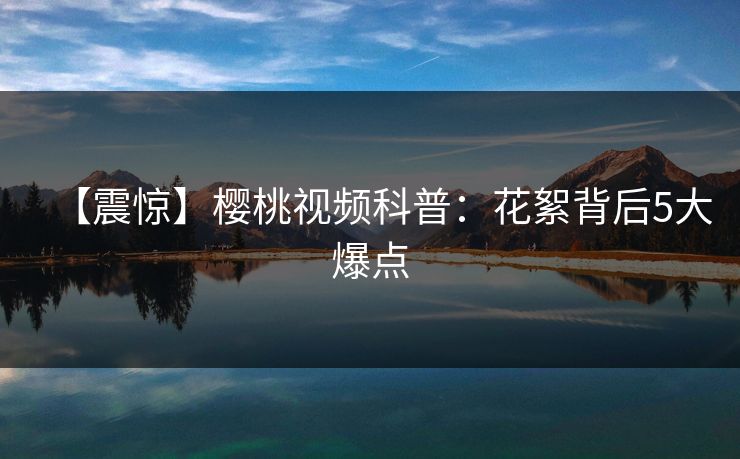 【震惊】樱桃视频科普：花絮背后5大爆点