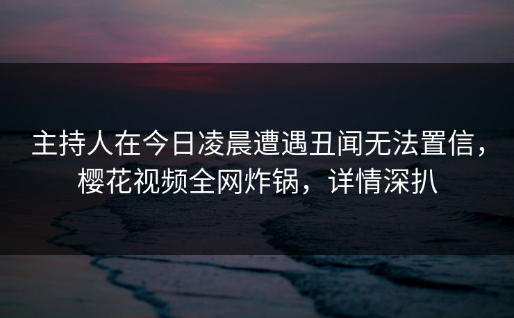 主持人在今日凌晨遭遇丑闻无法置信,樱花视频全网炸锅,详情深扒 主持人在今日凌晨遭遇丑闻无法置信,樱花视频全网炸锅,详情深扒