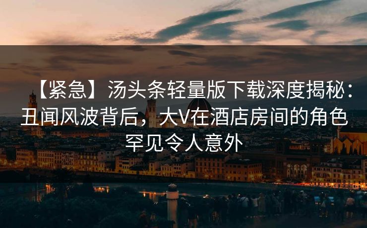 【紧急】汤头条轻量版下载深度揭秘：丑闻风波背后，大V在酒店房间的角色罕见令人意外