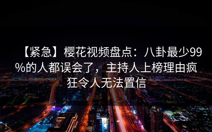 【紧急】樱花视频盘点：八卦最少99%的人都误会了，主持人上榜理由疯狂令人无法置信