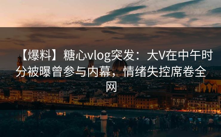【爆料】糖心vlog突发：大V在中午时分被曝曾参与内幕，情绪失控席卷全网