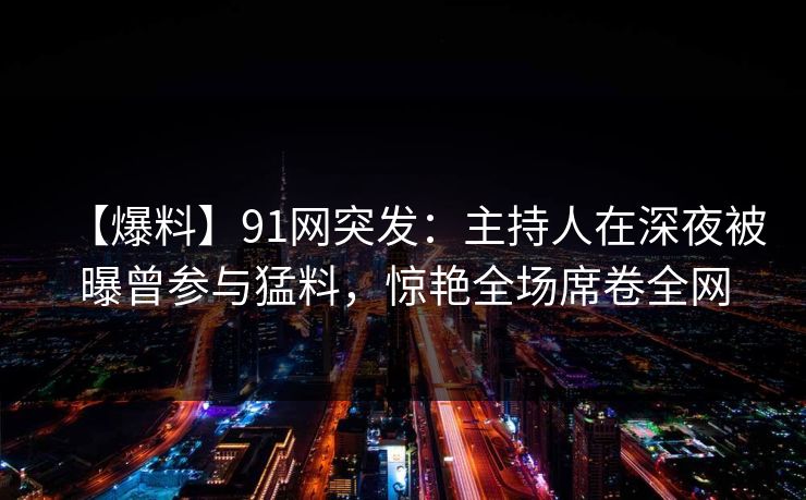 【爆料】91网突发：主持人在深夜被曝曾参与猛料，惊艳全场席卷全网