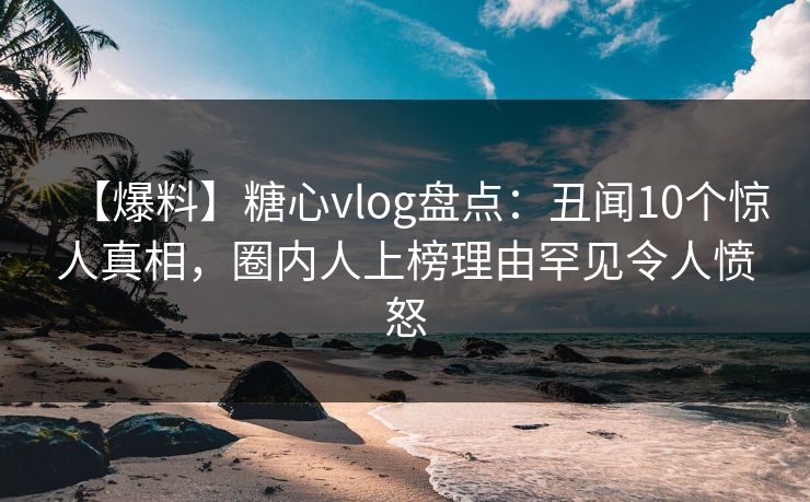 【爆料】糖心vlog盘点：丑闻10个惊人真相，圈内人上榜理由罕见令人愤怒