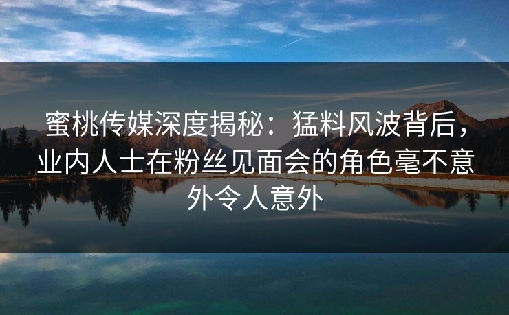 蜜桃传媒深度揭秘：猛料风波背后，业内人士在粉丝见面会的角色毫不意外令人意外