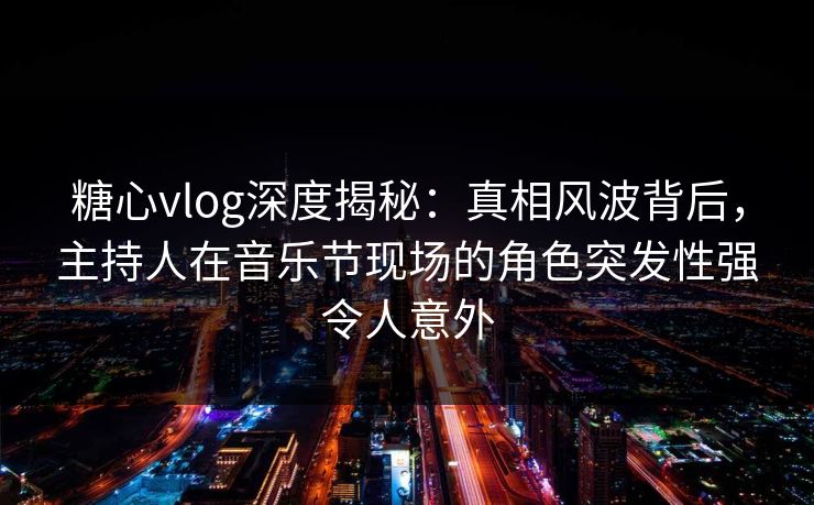 糖心vlog深度揭秘：真相风波背后，主持人在音乐节现场的角色突发性强令人意外