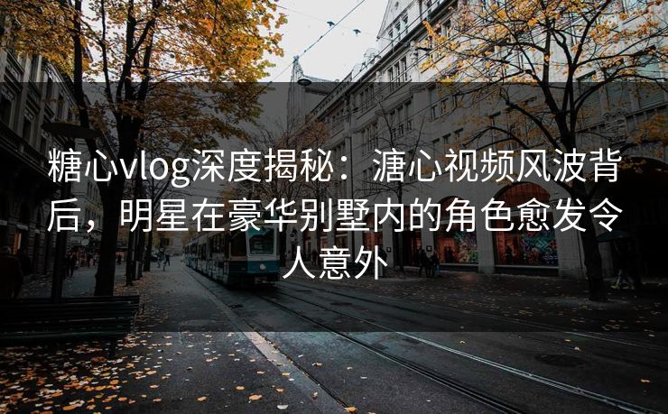 糖心vlog深度揭秘：溏心视频风波背后，明星在豪华别墅内的角色愈发令人意外