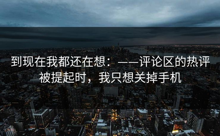 到现在我都还在想:——评论区的热评被提起时,我只想关掉手机 到现在我都还在想:——评论区的热评被提起时,我只想关掉手机