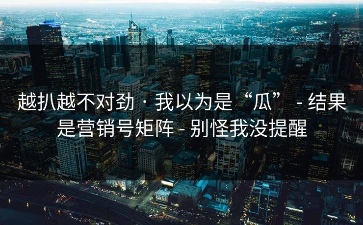 越扒越不对劲 · 我以为是“瓜” - 结果是营销号矩阵 - 别怪我没提醒 越扒越不对劲 · 我以为是“瓜” - 结果是营销号矩阵 - 别怪我没提醒