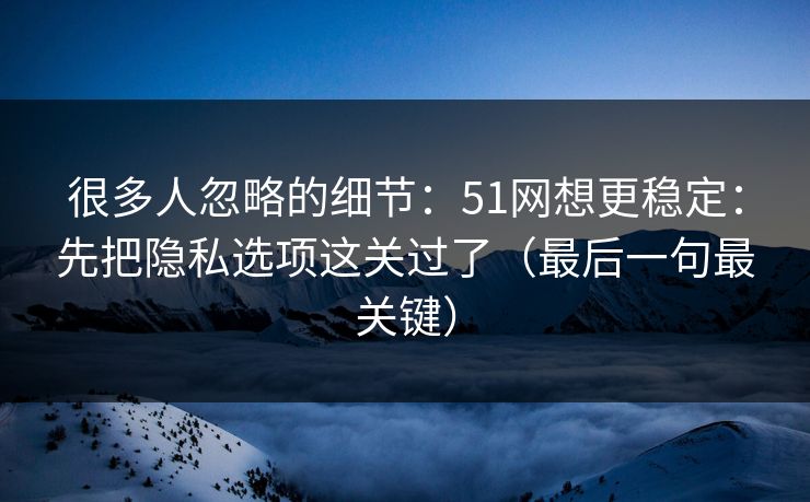 很多人忽略的细节:51网想更稳定:先把隐私选项这关过了(最后一句最关键) 很多人忽略的细节:51网想更稳定:先把隐私选项这关过了(最后一句最关键)