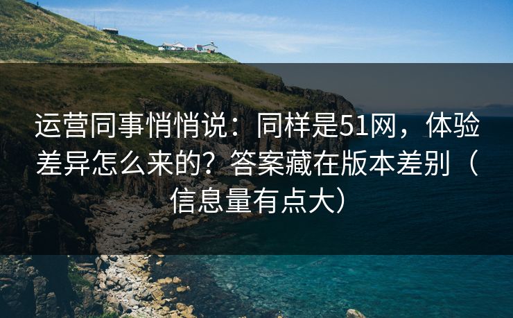 运营同事悄悄说：同样是51网，体验差异怎么来的？答案藏在版本差别（信息量有点大）