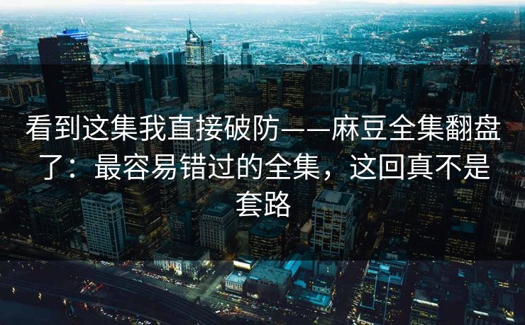 看到这集我直接破防——麻豆全集翻盘了：最容易错过的全集，这回真不是套路