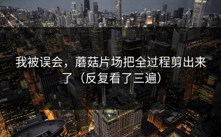 我被误会，蘑菇片场把全过程剪出来了（反复看了三遍）