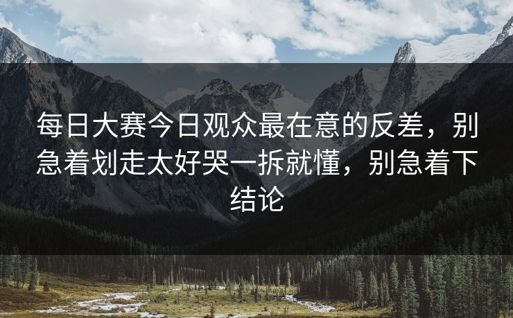 每日大赛今日观众最在意的反差,别急着划走太好哭一拆就懂,别急着下结论 每日大赛今日观众最在意的反差,别急着划走太好哭一拆就懂,别急着下结论