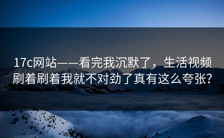 17c网站——看完我沉默了，生活视频刷着刷着我就不对劲了真有这么夸张？