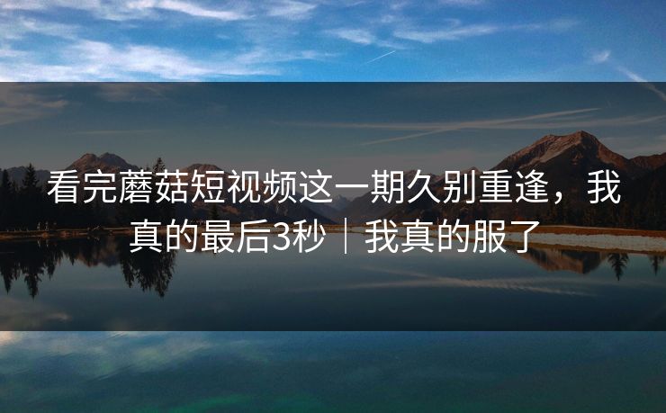 看完蘑菇短视频这一期久别重逢，我真的最后3秒｜我真的服了