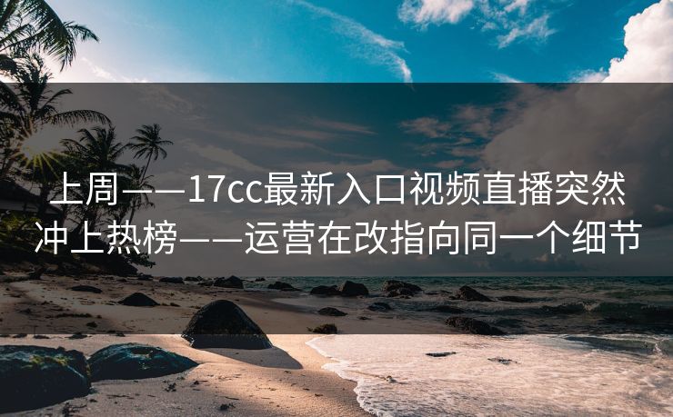 上周——17cc最新入口视频直播突然冲上热榜——运营在改指向同一个细节