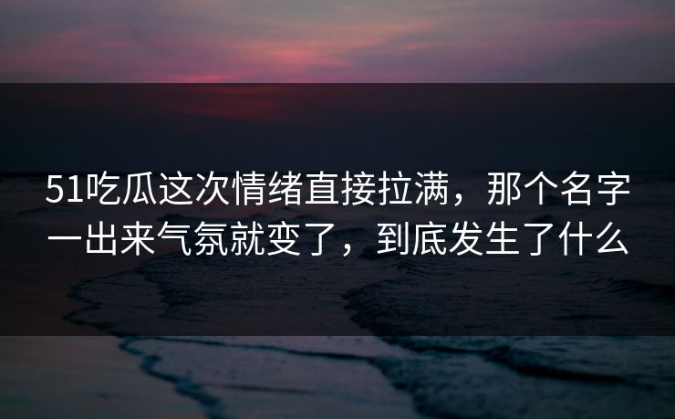 51吃瓜这次情绪直接拉满，那个名字一出来气氛就变了，到底发生了什么