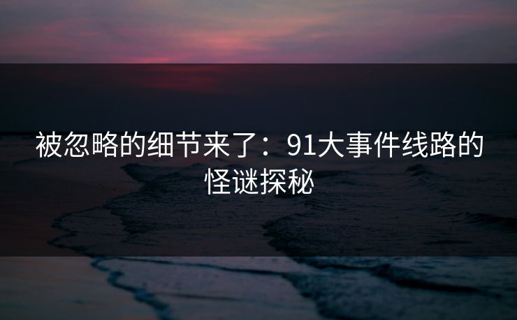 被忽略的细节来了：91大事件线路的怪谜探秘
