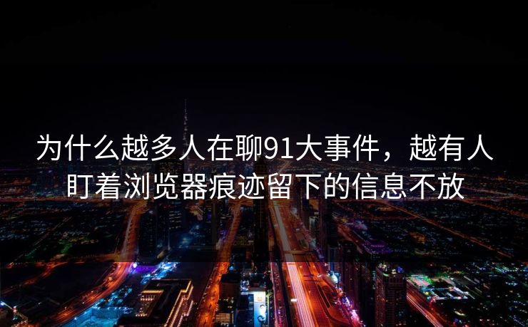为什么越多人在聊91大事件，越有人盯着浏览器痕迹留下的信息不放