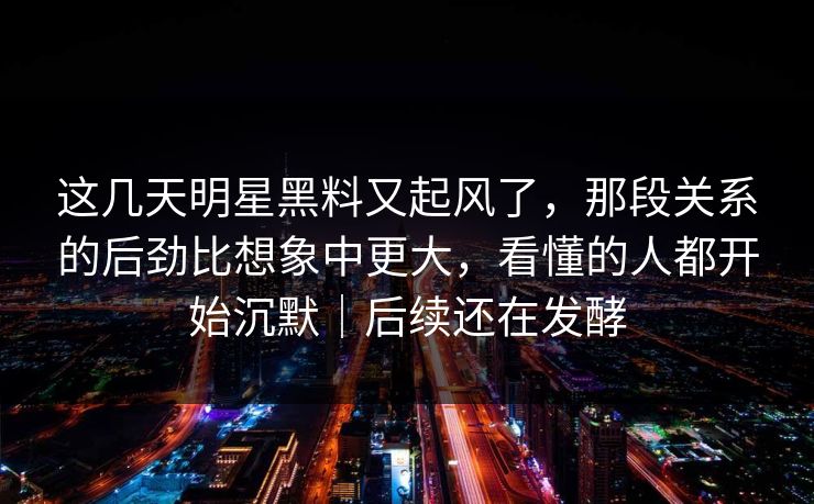 这几天明星黑料又起风了，那段关系的后劲比想象中更大，看懂的人都开始沉默｜后续还在发酵