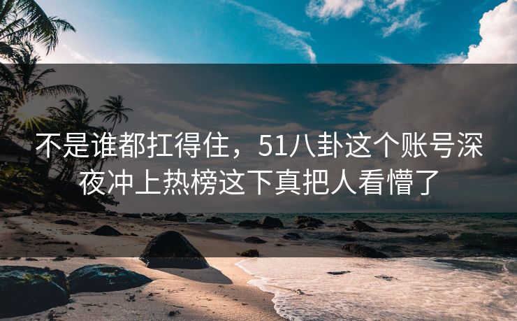 不是谁都扛得住，51八卦这个账号深夜冲上热榜这下真把人看懵了