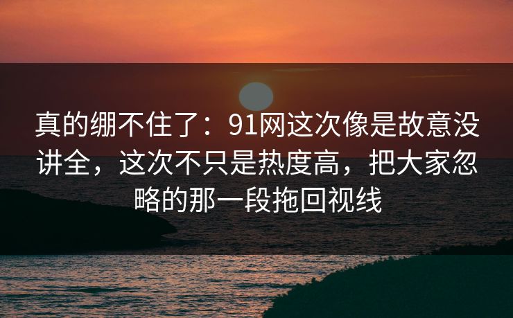真的绷不住了：91网这次像是故意没讲全，这次不只是热度高，把大家忽略的那一段拖回视线